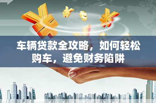 鱼峰车辆贷款全攻略，如何轻松购车，避免财务陷阱